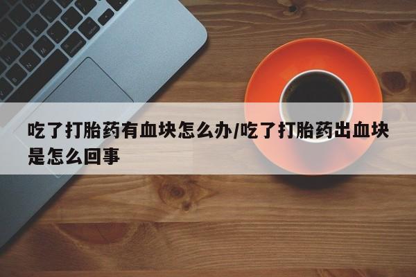 流产药网上专门卖店微信吃了打胎药有血块怎么办/吃了打胎药出血块是怎么回事