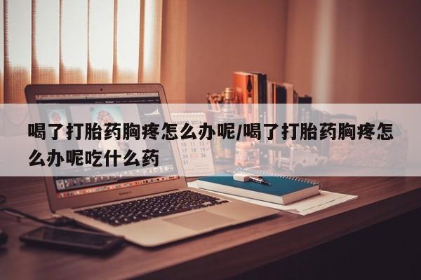 流产药网上专门卖店微信喝了打胎药胸疼怎么办呢/喝了打胎药胸疼怎么办呢吃什么药