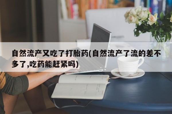 流产药网上专门卖店微信自然流产又吃了打胎药(自然流产了流的差不多了,吃药能赶紧吗)