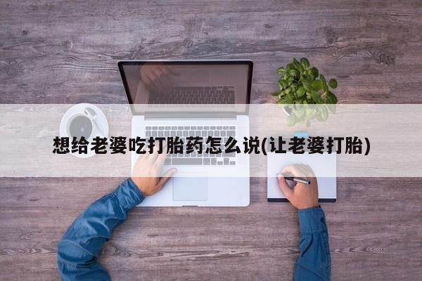 流产药网上专门卖店微信想给老婆吃打胎药怎么说(让老婆打胎)
