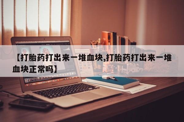 流产药网上专门卖店微信【打胎药打出来一堆血块,打胎药打出来一堆血块正常吗】