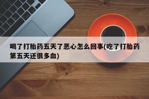 流产药网上专门卖店微信喝了打胎药五天了恶心怎么回事(吃了打胎药第五天还很多血)