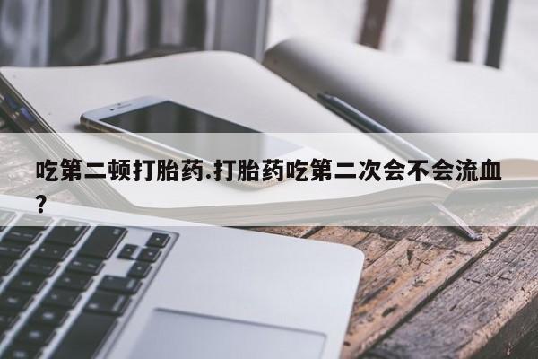 流产药网上专门卖店微信吃第二顿打胎药.打胎药吃第二次会不会流血？