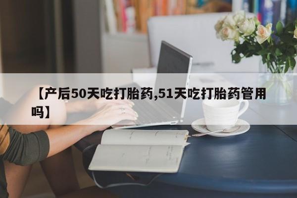 流产药网上专门卖店微信【产后50天吃打胎药,51天吃打胎药管用吗】