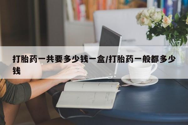 流产药网上专门卖店微信打胎药一共要多少钱一盒/打胎药一般都多少钱