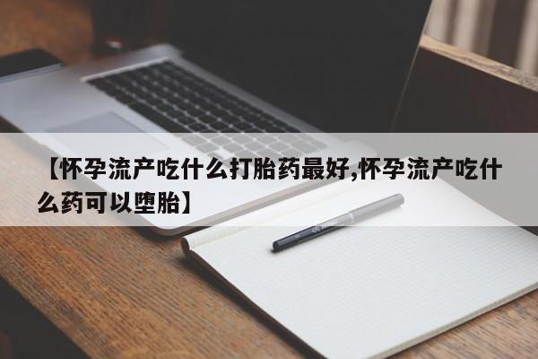流产药网上专门卖店微信【怀孕流产吃什么打胎药最好,怀孕流产吃什么药可以堕胎】
