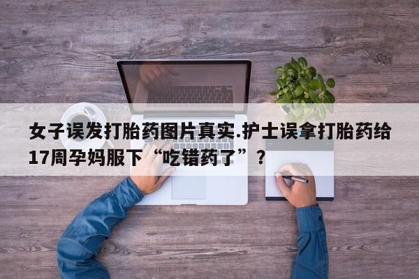 流产药网上专门卖店微信女子误发打胎药图片真实.护士误拿打胎药给17周孕妈服下“吃错药了”？