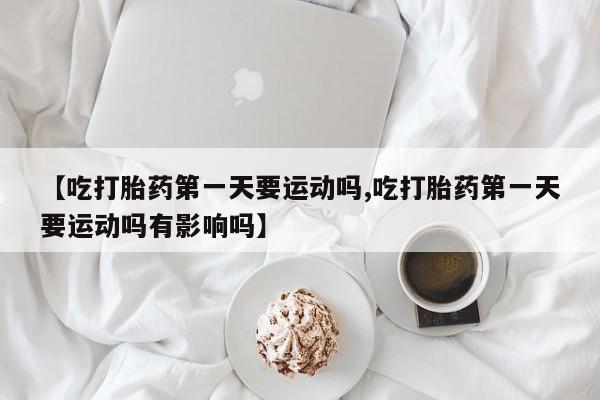 流产药网上专门卖店微信【吃打胎药第一天要运动吗,吃打胎药第一天要运动吗有影响吗】