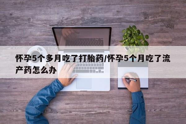 流产药网上专门卖店微信怀孕5个多月吃了打胎药/怀孕5个月吃了流产药怎么办