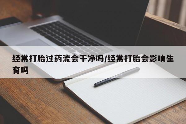流产药网上专门卖店微信经常打胎过药流会干净吗/经常打胎会影响生育吗