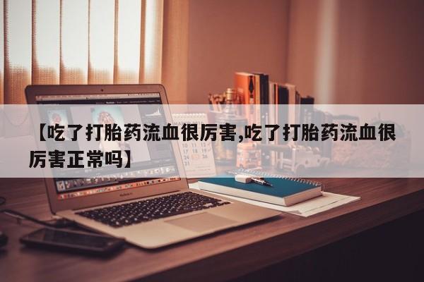 流产药网上专门卖店微信【吃了打胎药流血很厉害,吃了打胎药流血很厉害正常吗】