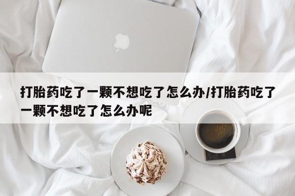 流产药网上专门卖店微信打胎药吃了一颗不想吃了怎么办/打胎药吃了一颗不想吃了怎么办呢