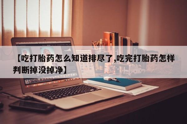 流产药网上专门卖店微信【吃打胎药怎么知道排尽了,吃完打胎药怎样判断掉没掉净】