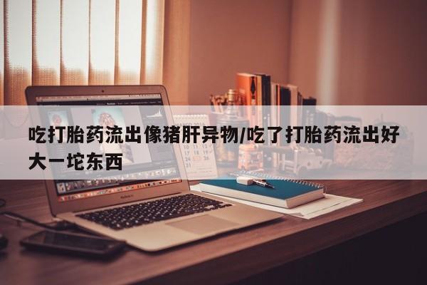 流产药网上专门卖店微信吃打胎药流出像猪肝异物/吃了打胎药流出好大一坨东西