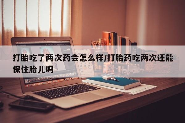 流产药网上专门卖店微信打胎吃了两次药会怎么样/打胎药吃两次还能保住胎儿吗