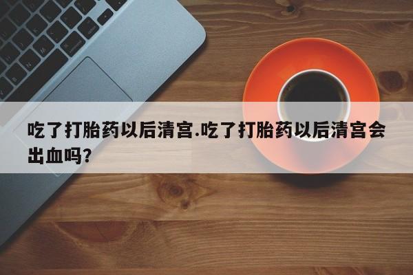 流产药网上专门卖店微信吃了打胎药以后清宫.吃了打胎药以后清宫会出血吗？