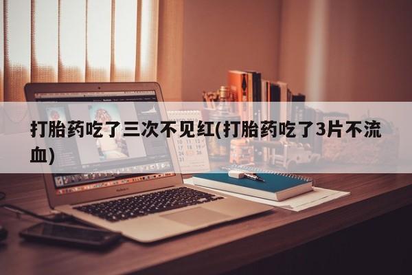 流产药网上专门卖店微信打胎药吃了三次不见红(打胎药吃了3片不流血)