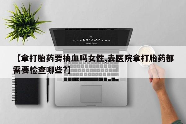 流产药网上专门卖店微信【拿打胎药要抽血吗女性,去医院拿打胎药都需要检查哪些?】