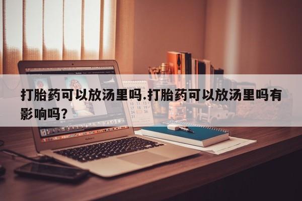 流产药网上专门卖店微信打胎药可以放汤里吗.打胎药可以放汤里吗有影响吗？