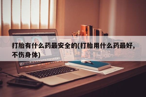 流产药网上专门卖店微信打胎有什么药最安全的(打胎用什么药最好,不伤身体)