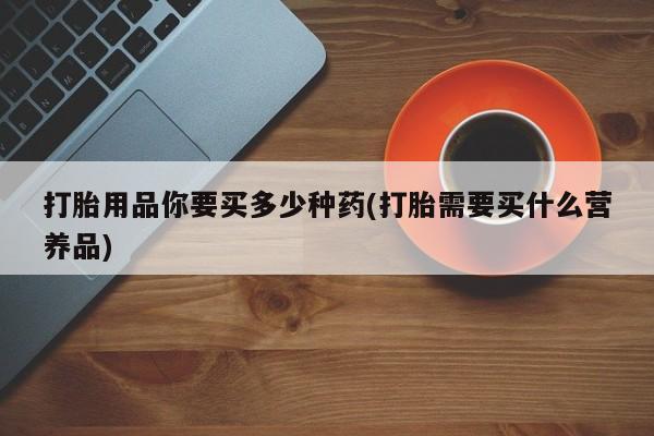流产药网上专门卖店微信打胎用品你要买多少种药(打胎需要买什么营养品)