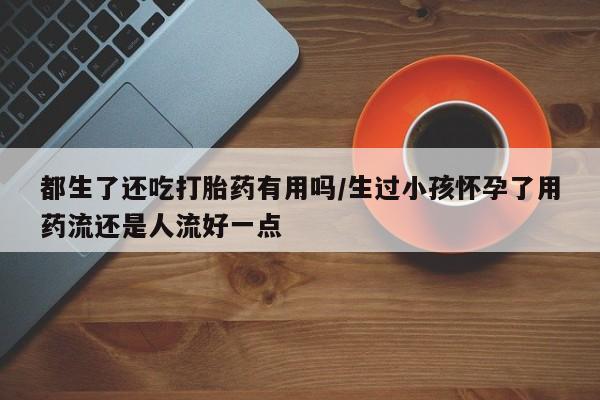 流产药网上专门卖店微信都生了还吃打胎药有用吗/生过小孩怀孕了用药流还是人流好一点