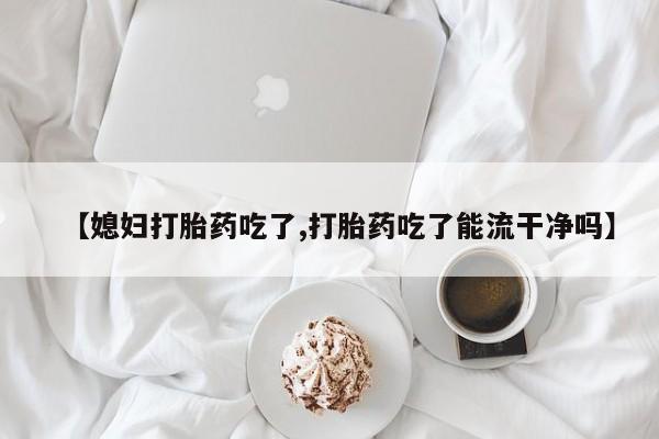 流产药网上专门卖店微信【媳妇打胎药吃了,打胎药吃了能流干净吗】