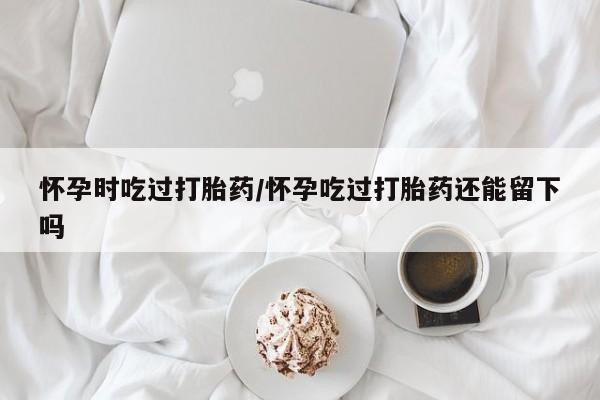 流产药网上专门卖店微信怀孕时吃过打胎药/怀孕吃过打胎药还能留下吗
