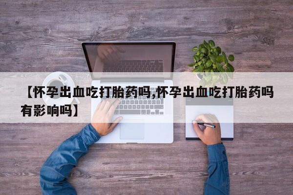 流产药网上专门卖店微信【怀孕出血吃打胎药吗,怀孕出血吃打胎药吗有影响吗】