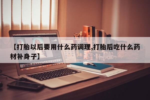 流产药网上专门卖店微信【打胎以后要用什么药调理,打胎后吃什么药材补身子】
