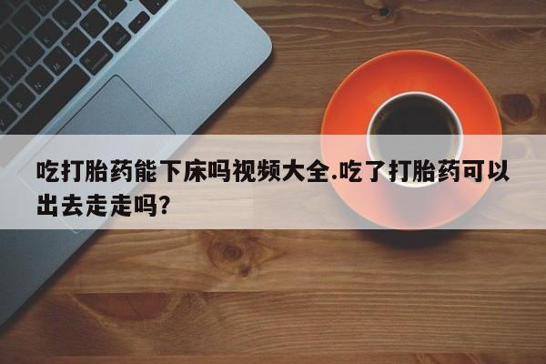 流产药网上专门卖店微信吃打胎药能下床吗视频大全.吃了打胎药可以出去走走吗？