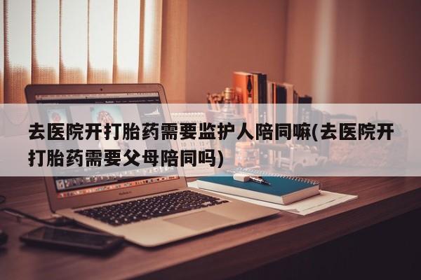 流产药网上专门卖店微信去医院开打胎药需要监护人陪同嘛(去医院开打胎药需要父母陪同吗)