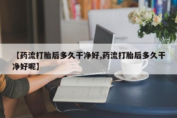 流产药网上专门卖店微信【药流打胎后多久干净好,药流打胎后多久干净好呢】