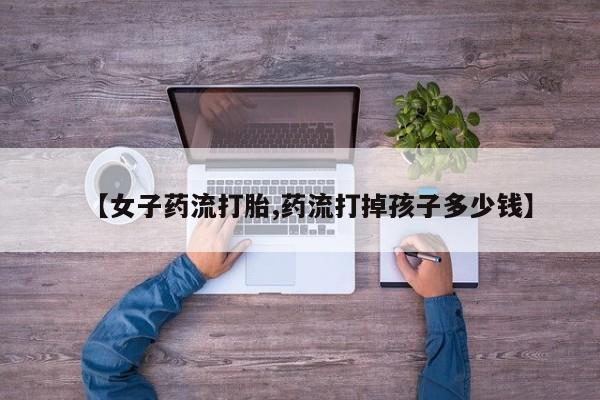 流产药网上专门卖店微信【女子药流打胎,药流打掉孩子多少钱】