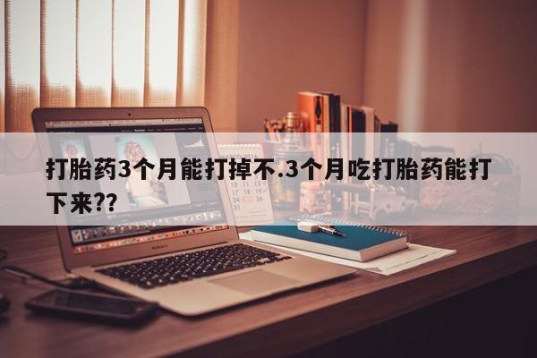 流产药网上专门卖店微信打胎药3个月能打掉不.3个月吃打胎药能打下来?？