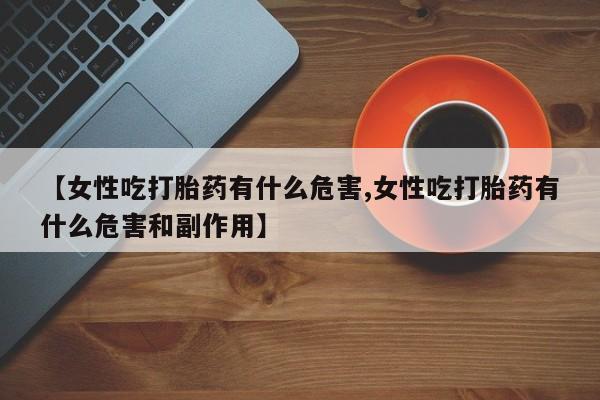 流产药网上专门卖店微信【女性吃打胎药有什么危害,女性吃打胎药有什么危害和副作用】
