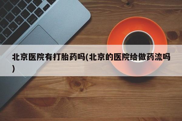 流产药网上专门卖店微信北京医院有打胎药吗(北京的医院给做药流吗)