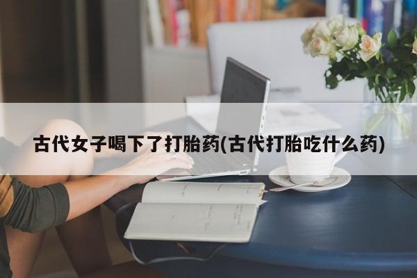 流产药网上专门卖店微信古代女子喝下了打胎药(古代打胎吃什么药)