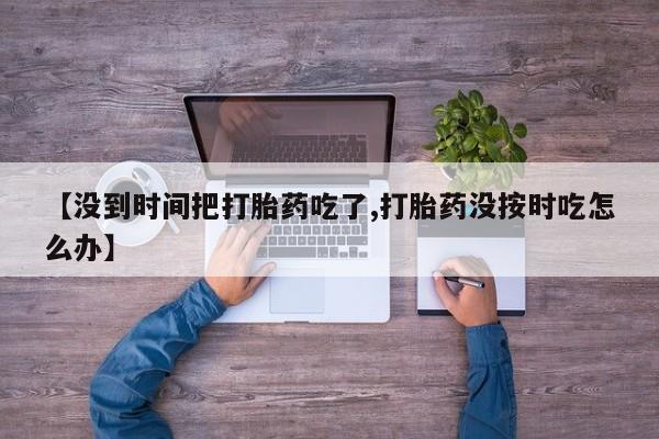 流产药网上专门卖店微信【没到时间把打胎药吃了,打胎药没按时吃怎么办】