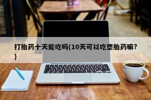 流产药网上专门卖店微信打胎药十天能吃吗(10天可以吃堕胎药嘛?)
