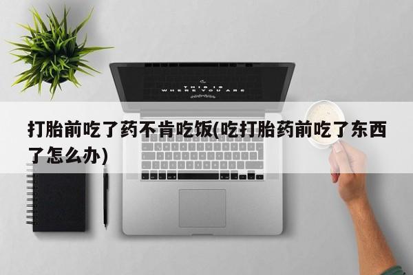 流产药网上专门卖店微信打胎前吃了药不肯吃饭(吃打胎药前吃了东西了怎么办)