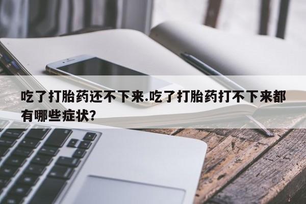 流产药网上专门卖店微信吃了打胎药还不下来.吃了打胎药打不下来都有哪些症状？