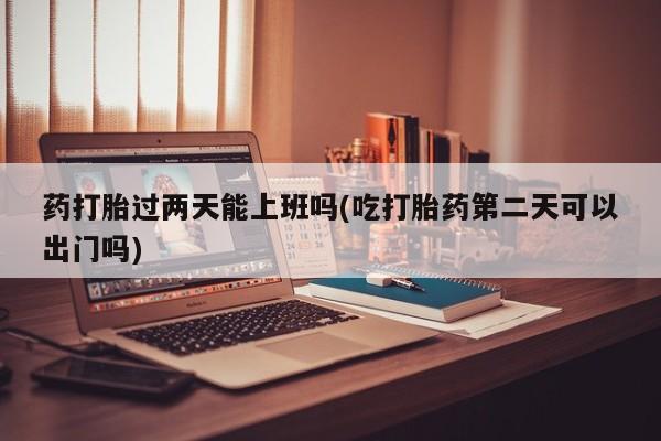 流产药网上专门卖店微信药打胎过两天能上班吗(吃打胎药第二天可以出门吗)