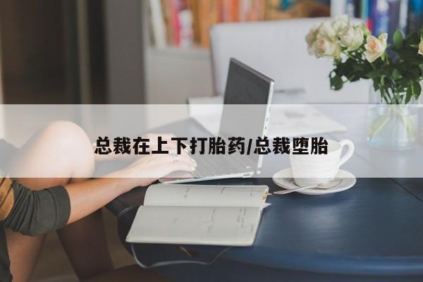 流产药网上专门卖店微信总裁在上下打胎药/总裁堕胎