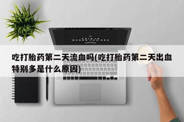 流产药网上专门卖店微信吃打胎药第二天流血吗(吃打胎药第二天出血特别多是什么原因)
