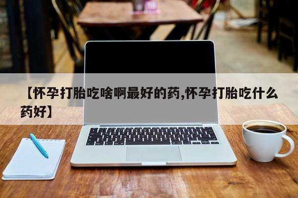 流产药网上专门卖店微信【怀孕打胎吃啥啊最好的药,怀孕打胎吃什么药好】