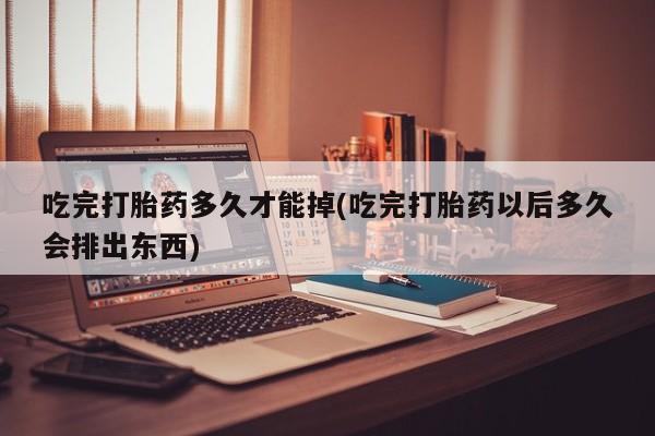 流产药网上专门卖店微信吃完打胎药多久才能掉(吃完打胎药以后多久会排出东西)