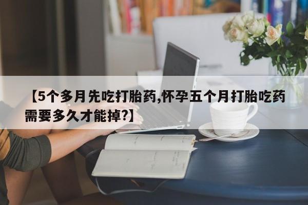 流产药网上专门卖店微信【5个多月先吃打胎药,怀孕五个月打胎吃药需要多久才能掉?】
