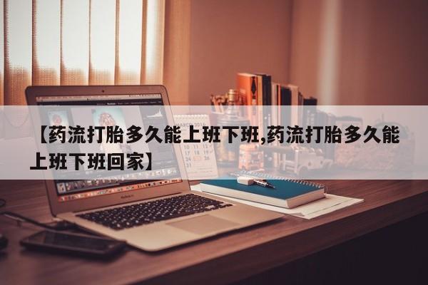 流产药网上专门卖店微信【药流打胎多久能上班下班,药流打胎多久能上班下班回家】