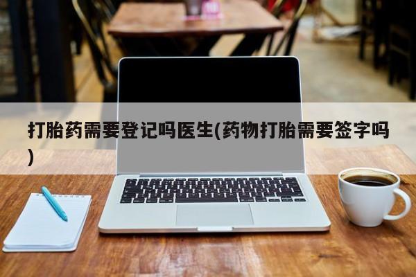 流产药网上专门卖店微信打胎药需要登记吗医生(药物打胎需要签字吗)
